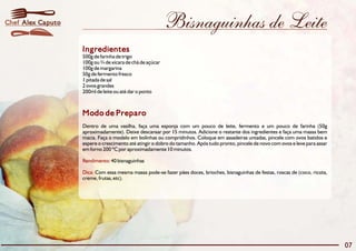 Chef Alex Caputo                                          Bisnaguinhas de Leite
                   Ingredientes
                   500g de farinha de trigo
                   100g ou ¾ de xícara de chá de açúcar
                   100g de margarina
                   50g de fermento fresco
                   1 pitada de sal
                   2 ovos grandes
                   200ml de leite ou até dar o ponto



                   Modo de Preparo
                   Dentro de uma vasilha, faça uma esponja com um pouco de leite, fermento e um pouco de farinha (50g
                   aproximadamente). Deixe descansar por 15 minutos. Adicione o restante dos ingredientes e faça uma massa bem
                   macia. Faça o modelo em bolinhas ou compridinhos. Coloque em assadeiras untadas, pincele com ovos batidos e
                   espere o crescimento até atingir o dobro do tamanho. Após tudo pronto, pincele de novo com ovos e leve para assar
                   em forno 200 ºC por aproximadamente 10 minutos.

                   Rendimento: 40 bisnaguinhas

                   Dica: Com essa mesma massa pode-se fazer pães doces, brioches, bisnaguinhas de festas, roscas de (coco, ricota,
                   creme, frutas, etc).




                                                                                                                                       07
 