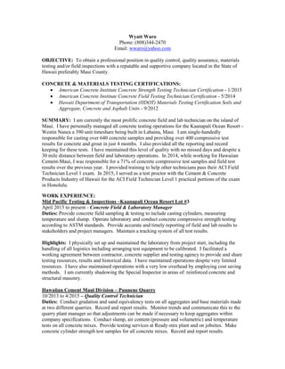 Wyatt Waro
Phone: (808)344-2470
Email: wwaro@yahoo.com
OBJECTIVE: To obtain a professional position in quality control, quality assurance, materials
testing and/or field inspections with a reputable and supportive company located in the State of
Hawaii preferably Maui County.
CONCRETE & MATERIALS TESTING CERTIFICATIONS:
 American Concrete Institute Concrete Strength Testing Technician Certification - 1/2015
 American Concrete Institute Concrete Field Testing Technician Certification - 5/2014
 Hawaii Department of Transportation (HDOT) Materials Testing Certification Soils and
Aggregate, Concrete and Asphalt Units - 9/2012
SUMMARY: I am currently the most prolific concrete field and lab technician on the island of
Maui. I have personally managed all concrete testing operations for the Kaanapali Ocean Resort -
Westin Nanea a 390 unit timeshare being built in Lahaina, Maui. I am single-handedly
responsible for casting over 640 concrete samples and providing over 400 compressive test
results for concrete and grout in just 4 months. I also provided all the reporting and record
keeping for these tests. I have maintained this level of quality with no missed days and despite a
30 mile distance between field and laboratory operations. In 2014, while working for Hawaiian
Cement-Maui, I was responsible for a 71% of concrete compressive test samples and field test
results over the previous year. I provided training to help other technicians pass their ACI Field
Technician Level 1 exam. In 2015, I served as a test proctor with the Cement & Concrete
Products Industry of Hawaii for the ACI Field Technician Level 1 practical portions of the exam
in Honolulu.
WORK EXPERIENCE:
Mid Pacific Testing & Inspections –Kaanapali Ocean Resort Lot #3
April 2015 to present - Concrete Field & Laboratory Manager
Duties: Provide concrete field sampling & testing to include casting cylinders, measuring
temperature and slump. Operate laboratory and conduct concrete compressive strength testing
according to ASTM standards. Provide accurate and timely reporting of field and lab results to
stakeholders and project managers. Maintain a tracking system of all test results.
Highlights: I physically set up and maintained the laboratory from project start, including the
handling of all logistics including arranging test equipment to be calibrated. I facilitated a
working agreement between contractor, concrete supplier and testing agency to provide and share
testing resources, results and historical data. I have maintained operations despite very limited
resources. I have also maintained operations with a very low overhead by employing cost saving
methods. I am currently shadowing the Special Inspector in areas of: reinforced concrete and
structural masonry.
Hawaiian Cement Maui Division – Puunene Quarry
10/2013 to 4/2015 – Quality Control Technician
Duties: Conduct gradation and sand equivalency tests on all aggregates and base materials made
at two different quarries. Record and report results. Monitor trends and communicate this to the
quarry plant manager so that adjustments can be made if necessary to keep aggregates within
company specifications. Conduct slump, air content (pressure and volumetric) and temperature
tests on all concrete mixes. Provide testing services at Ready-mix plant and on jobsites. Make
concrete cylinder strength test samples for all concrete mixes. Record and report results.
 