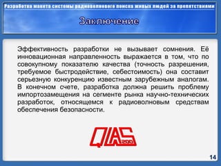 Эффективность разработки не вызывает сомнения. Её инновационная направленность выражается в том, что по совокупному показателю качества (точность разрешения, требуемое быстродействие, себестоимость) она составит серьезную конкуренцию известным зарубежным аналогам. В конечном счете, разработка должна решить проблему импортозамещения на сегменте рынка научно-технических разработок, относящемся к радиоволновым средствам обеспечения безопасности. 