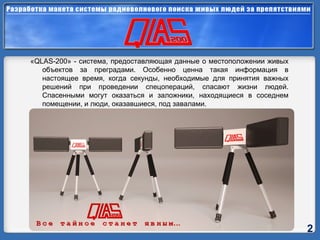 « QLAS-200 » - система, предоставляющая данные о местоположении живых объектов за преградами. Особенно ценна такая информация в настоящее время, когда секунды, необходимые для принятия важных решений при проведении спецопераций, спасают жизни людей. Спасенными могут оказаться и заложники, находящиеся в соседнем помещении, и люди, оказавшиеся, под завалами. 