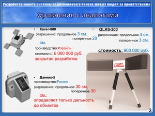 Xaver - 800 разрешение:   продольное   3  см.     поперечное   20  см.   производство : Израиль   стоимость :  6 000 000 руб. закрытая разработка Данник-5  производство : Россия   разрешение: продольное  30 см,    поперечное  30 см.; определяет только дальность до объектов  QLAS-200   разрешение: продольное   3  см ,  поперечное   3 см.   стоимость:   9 00 000 руб. 