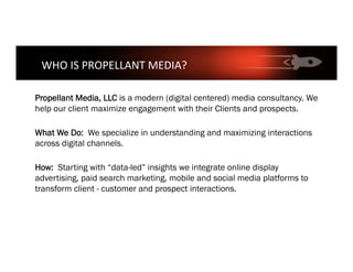 Propellant Media, LLC is a modern (digital centered) media consultancy. We
help our client maximize engagement with their Clients and prospects.
What We Do: We specialize in understanding and maximizing interactions
across digital channels.
How: Starting with “data-led” insights we integrate online display
advertising, paid search marketing, mobile and social media platforms to
transform client - customer and prospect interactions.
WHO	IS	PROPELLANT	MEDIA?	
 