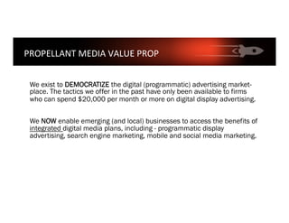We exist to DEMOCRATIZE the digital (programmatic) advertising market-
place. The tactics we offer in the past have only been available to firms
who can spend $20,000 per month or more on digital display advertising.
We NOW enable emerging (and local) businesses to access the benefits of
integrated digital media plans, including - programmatic display
advertising, search engine marketing, mobile and social media marketing.
PROPELLANT	MEDIA	VALUE	PROP	
 