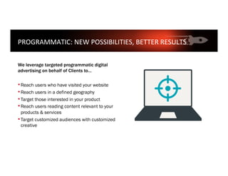 PROGRAMMATIC:	NEW	POSSIBILITIES,	BETTER	RESULTS	
	
We leverage targeted programmatic digital
advertising on behalf of Clients to…
• Reach users who have visited your website
• Reach users in a defined geography
• Target those interested in your product
• Reach users reading content relevant to your
products & services
• Target customized audiences with customized
creative
 