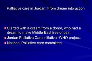 Palliative care in Jordan..From dream into action




Started with a dream from a donor, who had a
dream to make Middle East free of pain.
Jordan Palliative Care initiative- WHO project.
National Palliative care committee.
 
