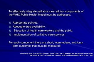 To effectively integrate palliative care, all four components of
the WHO Public Health Model must be addressed.

1) Appropriate policies.
2) Adequate drug availability.
3) Education of health care workers and the public.
4) Implementation of palliative care services.


For each component there are short, intermediate, and long-
   term outcomes that must be measured.

         THE PUBLIC HEALTH STRATEGY FOR PALLIATIVE CARE, JAN STJERNSWA RD, MD, MAYPHD, FRCP (EDIN),
                     KATHLEEN M. FOLEY. JOURNAL OF PAIN AND SYMPTOM MANAGEMENT. VOL. 33 NO. 5 2007
 