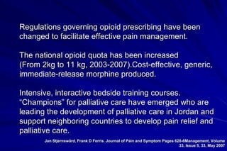 Regulations governing opioid prescribing have been
changed to facilitate effective pain management.

The national opioid quota has been increased
(From 2kg to 11 kg, 2003-2007).Cost-effective, generic,
immediate-release morphine produced.

Intensive, interactive bedside training courses.
“Champions” for palliative care have emerged who are
leading the development of palliative care in Jordan and
support neighboring countries to develop pain relief and
palliative care.
       Jan Stjernswärd, Frank D Ferris. Journal of Pain and Symptom Pages 628-6Management, Volume
                                                                            33, Issue 5, 33, May 2007
 