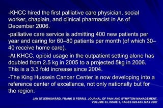 -KHCC hired the first palliative care physician, social
worker, chaplain, and clinical pharmacist in As of
December 2006.
-palliative care service is admitting 400 new patients per
year and caring for 60–80 patients per month (of which 30–
40 receive home care).
-At KHCC, opioid usage in the outpatient setting alone has
doubled from 2.5 kg in 2005 to a projected 5kg in 2006.
This is a 3.3 fold increase since 2004.
-The King Hussein Cancer Center is now developing into a
reference center of excellence, not only nationally but for
the region.
         JAN STJERNSWÄRD, FRANK D FERRIS. JOURNAL OF PAIN AND SYMPTOM MANAGEMENT,
                                            VOLUME 33, ISSUE 5, PAGES 628-633, MAY 2007
 