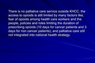 There is no palliative care service outside KHCC. the
access to opioids is still limited by many factors like,
fear of opioids among health care workers and the
people, policies and roles limiting the duration of
prescribing opioids (10 days for cancer patients and 3
days for non cancer patients), and palliative care still
not integrated into national health strategy.
 