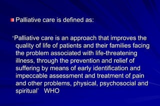 Palliative care is defined as:

‘Palliative care is an approach that improves the
 quality of life of patients and their families facing
 the problem associated with life-threatening
 illness, through the prevention and relief of
 suffering by means of early identification and
 impeccable assessment and treatment of pain
 and other problems, physical, psychosocial and
 spiritual’ WHO
 