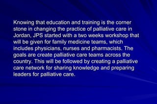 Knowing that education and training is the corner
stone in changing the practice of palliative care in
Jordan, JPS started with a two weeks workshop that
will be given for family medicine teams, which
includes physicians, nurses and pharmacists. The
goals are create palliative care teams across the
country. This will be followed by creating a palliative
care network for sharing knowledge and preparing
leaders for palliative care.
 