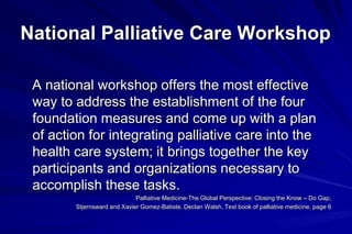 National Palliative Care Workshop

 A national workshop offers the most effective
 way to address the establishment of the four
 foundation measures and come up with a plan
 of action for integrating palliative care into the
 health care system; it brings together the key
 participants and organizations necessary to
 accomplish these tasks.
                             Palliative Medicine-The Global Perspective: Closing the Know – Do Gap,
        Stjernsward and Xavier Gomez-Batiste. Declan Walsh, Text book of palliative medicine, page 6
 