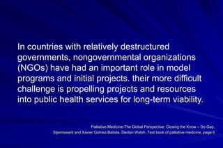 In countries with relatively destructured
governments, nongovernmental organizations
(NGOs) have had an important role in model
programs and initial projects. their more difficult
challenge is propelling projects and resources
into public health services for long-term viability.

                              Palliative Medicine-The Global Perspective: Closing the Know – Do Gap,
         Stjernsward and Xavier Gomez-Batiste. Declan Walsh, Text book of palliative medicine, page 6
 