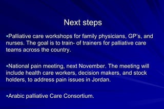 Next steps
Palliative care workshops for family physicians, GP’s, and
nurses. The goal is to train- of trainers for palliative care
teams across the country.

National pain meeting, next November. The meeting will
include health care workers, decision makers, and stock
holders, to address pain issues in Jordan.

Arabic palliative Care Consortium.
 
