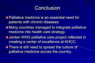 Conclusion
Palliative medicine is an essential need for
patients with chronic diseases.
Many countries managed to integrate palliative
medicine into health care strategy.
Jordan WHO palliative care project reflected in
creating a center of excellence at KHCC.
There is still need to spread the culture of
palliative medicine across the country.
 
