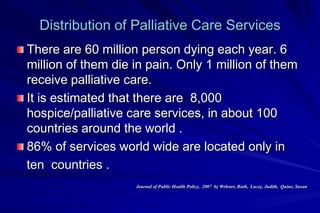 Distribution of Palliative Care Services
There are 60 million person dying each year. 6
million of them die in pain. Only 1 million of them
receive palliative care.
It is estimated that there are 8,000
hospice/palliative care services, in about 100
countries around the world .
86% of services world wide are located only in
ten countries .
                    Journal of Public Health Policy, 2007 by Webster, Ruth, Lacey, Judith, Quine, Susan
 