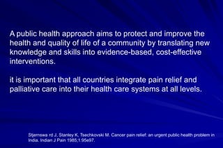 A public health approach aims to protect and improve the
health and quality of life of a community by translating new
knowledge and skills into evidence-based, cost-effective
interventions.

it is important that all countries integrate pain relief and
palliative care into their health care systems at all levels.




     Stjernswa rd J, Stanley K, Tsechkovski M. Cancer pain relief: an urgent public health problem in
     India. Indian J Pain 1985;1:95e97.
 