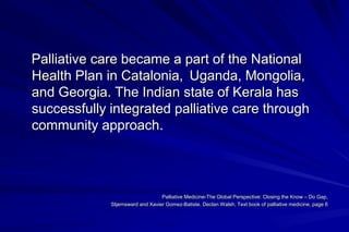 Palliative care became a part of the National
Health Plan in Catalonia, Uganda, Mongolia,
and Georgia. The Indian state of Kerala has
successfully integrated palliative care through
community approach.



                                  Palliative Medicine-The Global Perspective: Closing the Know – Do Gap,
             Stjernsward and Xavier Gomez-Batiste. Declan Walsh, Text book of palliative medicine, page 6
 