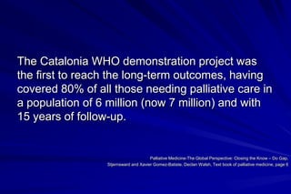 The Catalonia WHO demonstration project was
the first to reach the long-term outcomes, having
covered 80% of all those needing palliative care in
a population of 6 million (now 7 million) and with
15 years of follow-up.


                                       Palliative Medicine-The Global Perspective: Closing the Know – Do Gap,
                  Stjernsward and Xavier Gomez-Batiste. Declan Walsh, Text book of palliative medicine, page 6
 