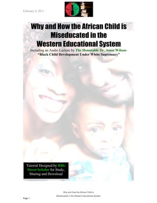 February 4, 2011




         Why and How the African Child is
               Miseducated in the
          Western Educational System
         Including an Audio Lecture by The Honorable Dr. Amos Wilson-
              “Black Child Development Under White Supremacy”




   Tutorial Designed by RBG
   Street Scholar for Study,
    Sharing and Download



                               Why and How the African Child is
                         Miseducated in the Western Educational System
Page 1
 