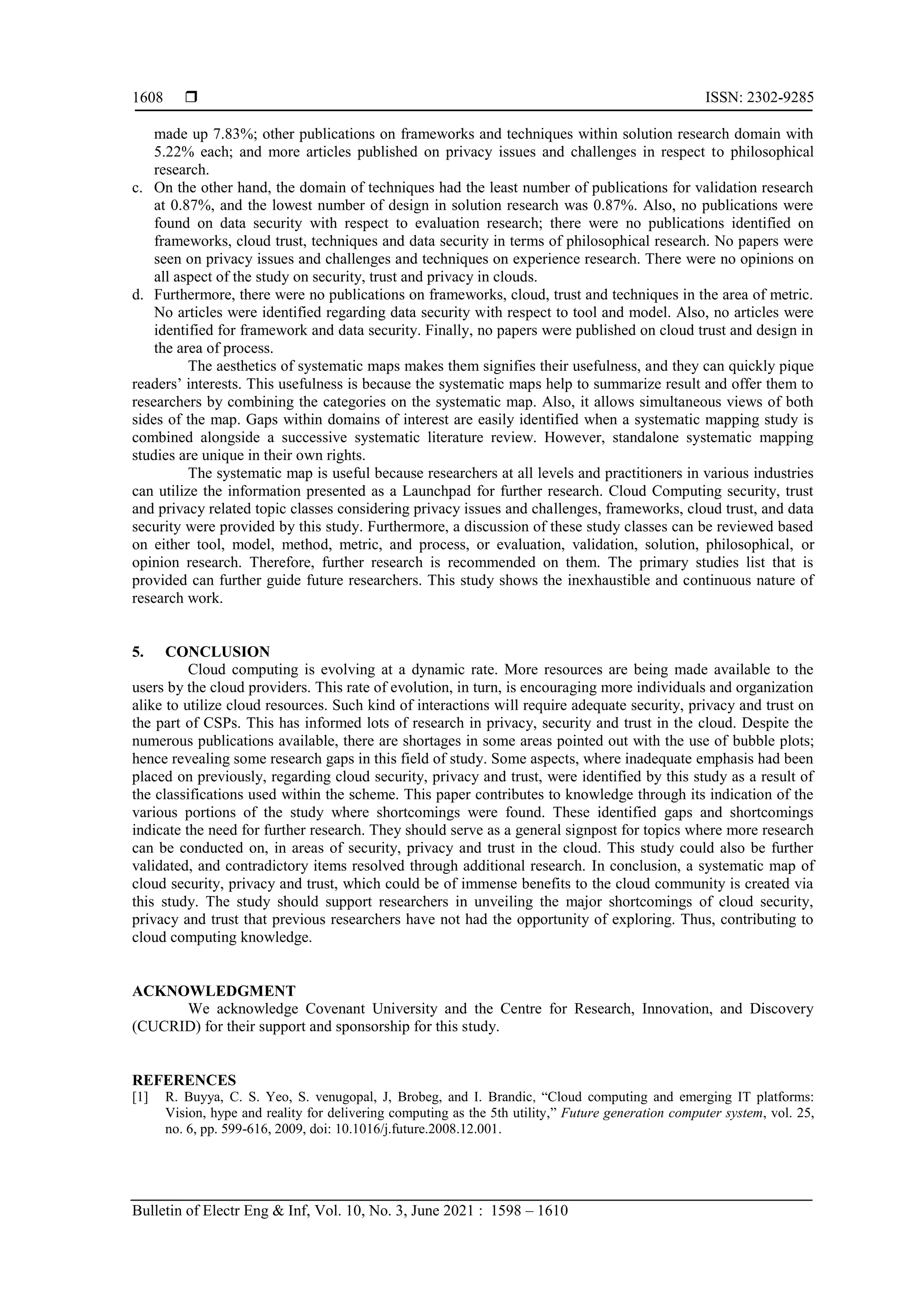  ISSN: 2302-9285
Bulletin of Electr Eng & Inf, Vol. 10, No. 3, June 2021 : 1598 – 1610
1608
made up 7.83%; other publications on frameworks and techniques within solution research domain with
5.22% each; and more articles published on privacy issues and challenges in respect to philosophical
research.
c. On the other hand, the domain of techniques had the least number of publications for validation research
at 0.87%, and the lowest number of design in solution research was 0.87%. Also, no publications were
found on data security with respect to evaluation research; there were no publications identified on
frameworks, cloud trust, techniques and data security in terms of philosophical research. No papers were
seen on privacy issues and challenges and techniques on experience research. There were no opinions on
all aspect of the study on security, trust and privacy in clouds.
d. Furthermore, there were no publications on frameworks, cloud, trust and techniques in the area of metric.
No articles were identified regarding data security with respect to tool and model. Also, no articles were
identified for framework and data security. Finally, no papers were published on cloud trust and design in
the area of process.
The aesthetics of systematic maps makes them signifies their usefulness, and they can quickly pique
readers’ interests. This usefulness is because the systematic maps help to summarize result and offer them to
researchers by combining the categories on the systematic map. Also, it allows simultaneous views of both
sides of the map. Gaps within domains of interest are easily identified when a systematic mapping study is
combined alongside a successive systematic literature review. However, standalone systematic mapping
studies are unique in their own rights.
The systematic map is useful because researchers at all levels and practitioners in various industries
can utilize the information presented as a Launchpad for further research. Cloud Computing security, trust
and privacy related topic classes considering privacy issues and challenges, frameworks, cloud trust, and data
security were provided by this study. Furthermore, a discussion of these study classes can be reviewed based
on either tool, model, method, metric, and process, or evaluation, validation, solution, philosophical, or
opinion research. Therefore, further research is recommended on them. The primary studies list that is
provided can further guide future researchers. This study shows the inexhaustible and continuous nature of
research work.
5. CONCLUSION
Cloud computing is evolving at a dynamic rate. More resources are being made available to the
users by the cloud providers. This rate of evolution, in turn, is encouraging more individuals and organization
alike to utilize cloud resources. Such kind of interactions will require adequate security, privacy and trust on
the part of CSPs. This has informed lots of research in privacy, security and trust in the cloud. Despite the
numerous publications available, there are shortages in some areas pointed out with the use of bubble plots;
hence revealing some research gaps in this field of study. Some aspects, where inadequate emphasis had been
placed on previously, regarding cloud security, privacy and trust, were identified by this study as a result of
the classifications used within the scheme. This paper contributes to knowledge through its indication of the
various portions of the study where shortcomings were found. These identified gaps and shortcomings
indicate the need for further research. They should serve as a general signpost for topics where more research
can be conducted on, in areas of security, privacy and trust in the cloud. This study could also be further
validated, and contradictory items resolved through additional research. In conclusion, a systematic map of
cloud security, privacy and trust, which could be of immense benefits to the cloud community is created via
this study. The study should support researchers in unveiling the major shortcomings of cloud security,
privacy and trust that previous researchers have not had the opportunity of exploring. Thus, contributing to
cloud computing knowledge.
ACKNOWLEDGMENT
We acknowledge Covenant University and the Centre for Research, Innovation, and Discovery
(CUCRID) for their support and sponsorship for this study.
REFERENCES
[1] R. Buyya, C. S. Yeo, S. venugopal, J, Brobeg, and I. Brandic, “Cloud computing and emerging IT platforms:
Vision, hype and reality for delivering computing as the 5th utility,” Future generation computer system, vol. 25,
no. 6, pp. 599-616, 2009, doi: 10.1016/j.future.2008.12.001.
 