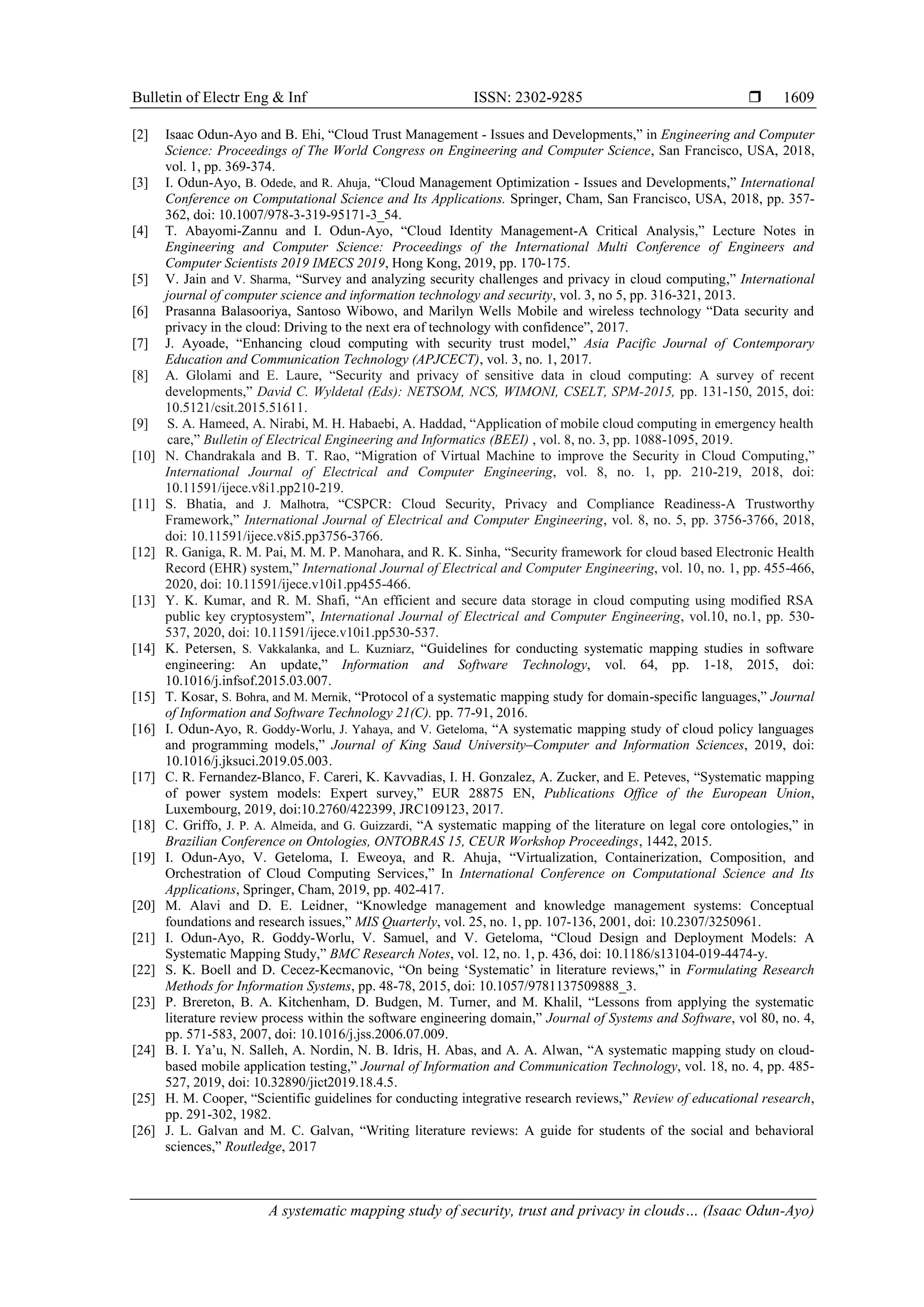 Bulletin of Electr Eng & Inf ISSN: 2302-9285 
A systematic mapping study of security, trust and privacy in clouds… (Isaac Odun-Ayo)
1609
[2] Isaac Odun-Ayo and B. Ehi, “Cloud Trust Management - Issues and Developments,” in Engineering and Computer
Science: Proceedings of The World Congress on Engineering and Computer Science, San Francisco, USA, 2018,
vol. 1, pp. 369-374.
[3] I. Odun-Ayo, B. Odede, and R. Ahuja, “Cloud Management Optimization - Issues and Developments,” International
Conference on Computational Science and Its Applications. Springer, Cham, San Francisco, USA, 2018, pp. 357-
362, doi: 10.1007/978-3-319-95171-3_54.
[4] T. Abayomi-Zannu and I. Odun-Ayo, “Cloud Identity Management-A Critical Analysis,” Lecture Notes in
Engineering and Computer Science: Proceedings of the International Multi Conference of Engineers and
Computer Scientists 2019 IMECS 2019, Hong Kong, 2019, pp. 170-175.
[5] V. Jain and V. Sharma, “Survey and analyzing security challenges and privacy in cloud computing,” International
journal of computer science and information technology and security, vol. 3, no 5, pp. 316-321, 2013.
[6] Prasanna Balasooriya, Santoso Wibowo, and Marilyn Wells Mobile and wireless technology “Data security and
privacy in the cloud: Driving to the next era of technology with confidence”, 2017.
[7] J. Ayoade, “Enhancing cloud computing with security trust model,” Asia Pacific Journal of Contemporary
Education and Communication Technology (APJCECT), vol. 3, no. 1, 2017.
[8] A. Glolami and E. Laure, “Security and privacy of sensitive data in cloud computing: A survey of recent
developments,” David C. Wyldetal (Eds): NETSOM, NCS, WIMONI, CSELT, SPM-2015, pp. 131-150, 2015, doi:
10.5121/csit.2015.51611.
[9] S. A. Hameed, A. Nirabi, M. H. Habaebi, A. Haddad, “Application of mobile cloud computing in emergency health
care,” Bulletin of Electrical Engineering and Informatics (BEEI) , vol. 8, no. 3, pp. 1088-1095, 2019.
[10] N. Chandrakala and B. T. Rao, “Migration of Virtual Machine to improve the Security in Cloud Computing,”
International Journal of Electrical and Computer Engineering, vol. 8, no. 1, pp. 210-219, 2018, doi:
10.11591/ijece.v8i1.pp210-219.
[11] S. Bhatia, and J. Malhotra, “CSPCR: Cloud Security, Privacy and Compliance Readiness-A Trustworthy
Framework,” International Journal of Electrical and Computer Engineering, vol. 8, no. 5, pp. 3756-3766, 2018,
doi: 10.11591/ijece.v8i5.pp3756-3766.
[12] R. Ganiga, R. M. Pai, M. M. P. Manohara, and R. K. Sinha, “Security framework for cloud based Electronic Health
Record (EHR) system,” International Journal of Electrical and Computer Engineering, vol. 10, no. 1, pp. 455-466,
2020, doi: 10.11591/ijece.v10i1.pp455-466.
[13] Y. K. Kumar, and R. M. Shafi, “An efficient and secure data storage in cloud computing using modified RSA
public key cryptosystem”, International Journal of Electrical and Computer Engineering, vol.10, no.1, pp. 530-
537, 2020, doi: 10.11591/ijece.v10i1.pp530-537.
[14] K. Petersen, S. Vakkalanka, and L. Kuzniarz, “Guidelines for conducting systematic mapping studies in software
engineering: An update,” Information and Software Technology, vol. 64, pp. 1-18, 2015, doi:
10.1016/j.infsof.2015.03.007.
[15] T. Kosar, S. Bohra, and M. Mernik, “Protocol of a systematic mapping study for domain-specific languages,” Journal
of Information and Software Technology 21(C). pp. 77-91, 2016.
[16] I. Odun-Ayo, R. Goddy-Worlu, J. Yahaya, and V. Geteloma, “A systematic mapping study of cloud policy languages
and programming models,” Journal of King Saud University–Computer and Information Sciences, 2019, doi:
10.1016/j.jksuci.2019.05.003.
[17] C. R. Fernandez-Blanco, F. Careri, K. Kavvadias, I. H. Gonzalez, A. Zucker, and E. Peteves, “Systematic mapping
of power system models: Expert survey,” EUR 28875 EN, Publications Office of the European Union,
Luxembourg, 2019, doi:10.2760/422399, JRC109123, 2017.
[18] C. Griffo, J. P. A. Almeida, and G. Guizzardi, “A systematic mapping of the literature on legal core ontologies,” in
Brazilian Conference on Ontologies, ONTOBRAS 15, CEUR Workshop Proceedings, 1442, 2015.
[19] I. Odun-Ayo, V. Geteloma, I. Eweoya, and R. Ahuja, “Virtualization, Containerization, Composition, and
Orchestration of Cloud Computing Services,” In International Conference on Computational Science and Its
Applications, Springer, Cham, 2019, pp. 402-417.
[20] M. Alavi and D. E. Leidner, “Knowledge management and knowledge management systems: Conceptual
foundations and research issues,” MIS Quarterly, vol. 25, no. 1, pp. 107-136, 2001, doi: 10.2307/3250961.
[21] I. Odun-Ayo, R. Goddy-Worlu, V. Samuel, and V. Geteloma, “Cloud Design and Deployment Models: A
Systematic Mapping Study,” BMC Research Notes, vol. 12, no. 1, p. 436, doi: 10.1186/s13104-019-4474-y.
[22] S. K. Boell and D. Cecez-Kecmanovic, “On being ‘Systematic’ in literature reviews,” in Formulating Research
Methods for Information Systems, pp. 48-78, 2015, doi: 10.1057/9781137509888_3.
[23] P. Brereton, B. A. Kitchenham, D. Budgen, M. Turner, and M. Khalil, “Lessons from applying the systematic
literature review process within the software engineering domain,” Journal of Systems and Software, vol 80, no. 4,
pp. 571-583, 2007, doi: 10.1016/j.jss.2006.07.009.
[24] B. I. Ya’u, N. Salleh, A. Nordin, N. B. Idris, H. Abas, and A. A. Alwan, “A systematic mapping study on cloud-
based mobile application testing,” Journal of Information and Communication Technology, vol. 18, no. 4, pp. 485-
527, 2019, doi: 10.32890/jict2019.18.4.5.
[25] H. M. Cooper, “Scientific guidelines for conducting integrative research reviews,” Review of educational research,
pp. 291-302, 1982.
[26] J. L. Galvan and M. C. Galvan, “Writing literature reviews: A guide for students of the social and behavioral
sciences,” Routledge, 2017
 