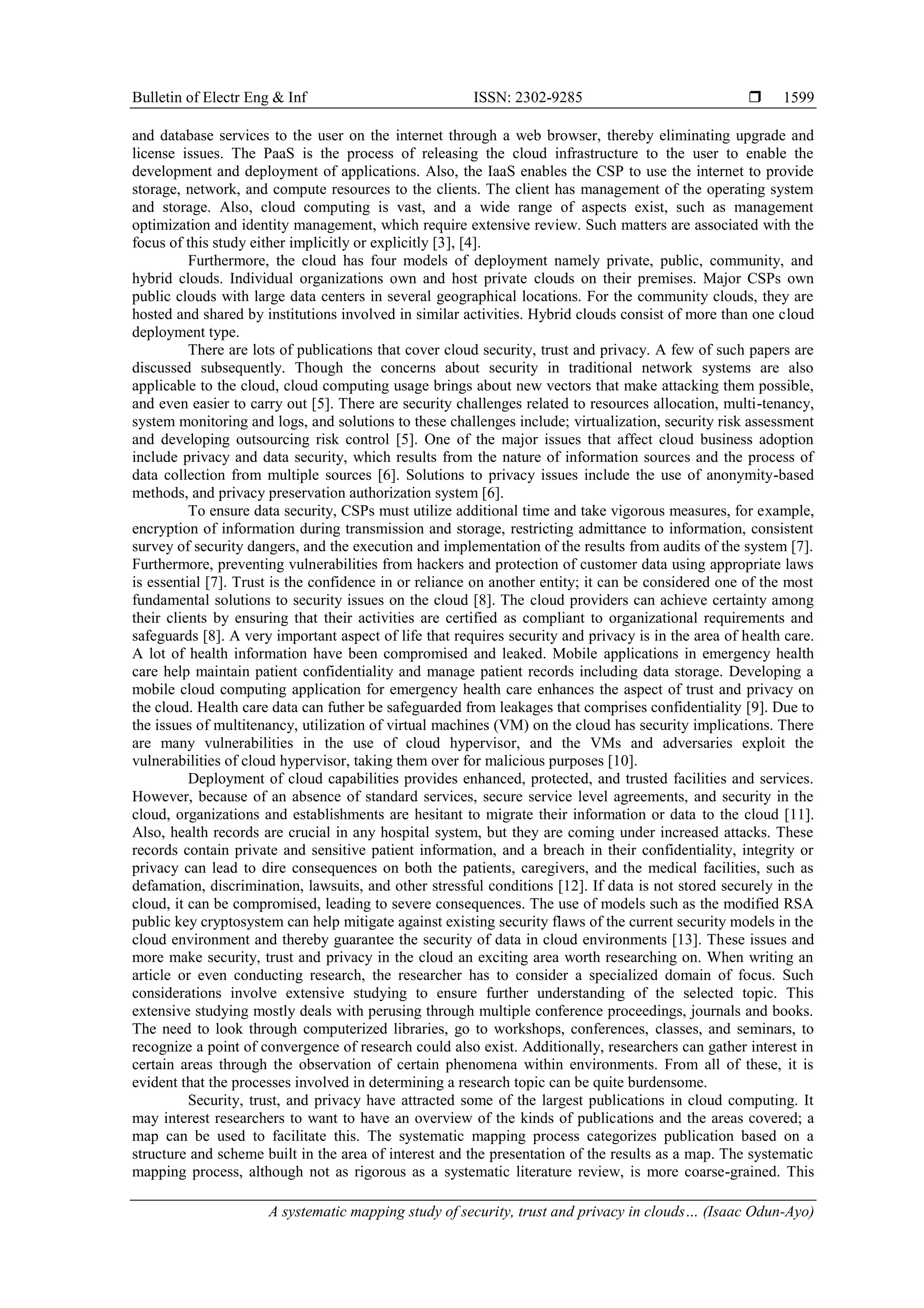Bulletin of Electr Eng & Inf ISSN: 2302-9285 
A systematic mapping study of security, trust and privacy in clouds… (Isaac Odun-Ayo)
1599
and database services to the user on the internet through a web browser, thereby eliminating upgrade and
license issues. The PaaS is the process of releasing the cloud infrastructure to the user to enable the
development and deployment of applications. Also, the IaaS enables the CSP to use the internet to provide
storage, network, and compute resources to the clients. The client has management of the operating system
and storage. Also, cloud computing is vast, and a wide range of aspects exist, such as management
optimization and identity management, which require extensive review. Such matters are associated with the
focus of this study either implicitly or explicitly [3], [4].
Furthermore, the cloud has four models of deployment namely private, public, community, and
hybrid clouds. Individual organizations own and host private clouds on their premises. Major CSPs own
public clouds with large data centers in several geographical locations. For the community clouds, they are
hosted and shared by institutions involved in similar activities. Hybrid clouds consist of more than one cloud
deployment type.
There are lots of publications that cover cloud security, trust and privacy. A few of such papers are
discussed subsequently. Though the concerns about security in traditional network systems are also
applicable to the cloud, cloud computing usage brings about new vectors that make attacking them possible,
and even easier to carry out [5]. There are security challenges related to resources allocation, multi-tenancy,
system monitoring and logs, and solutions to these challenges include; virtualization, security risk assessment
and developing outsourcing risk control [5]. One of the major issues that affect cloud business adoption
include privacy and data security, which results from the nature of information sources and the process of
data collection from multiple sources [6]. Solutions to privacy issues include the use of anonymity-based
methods, and privacy preservation authorization system [6].
To ensure data security, CSPs must utilize additional time and take vigorous measures, for example,
encryption of information during transmission and storage, restricting admittance to information, consistent
survey of security dangers, and the execution and implementation of the results from audits of the system [7].
Furthermore, preventing vulnerabilities from hackers and protection of customer data using appropriate laws
is essential [7]. Trust is the confidence in or reliance on another entity; it can be considered one of the most
fundamental solutions to security issues on the cloud [8]. The cloud providers can achieve certainty among
their clients by ensuring that their activities are certified as compliant to organizational requirements and
safeguards [8]. A very important aspect of life that requires security and privacy is in the area of health care.
A lot of health information have been compromised and leaked. Mobile applications in emergency health
care help maintain patient confidentiality and manage patient records including data storage. Developing a
mobile cloud computing application for emergency health care enhances the aspect of trust and privacy on
the cloud. Health care data can futher be safeguarded from leakages that comprises confidentiality [9]. Due to
the issues of multitenancy, utilization of virtual machines (VM) on the cloud has security implications. There
are many vulnerabilities in the use of cloud hypervisor, and the VMs and adversaries exploit the
vulnerabilities of cloud hypervisor, taking them over for malicious purposes [10].
Deployment of cloud capabilities provides enhanced, protected, and trusted facilities and services.
However, because of an absence of standard services, secure service level agreements, and security in the
cloud, organizations and establishments are hesitant to migrate their information or data to the cloud [11].
Also, health records are crucial in any hospital system, but they are coming under increased attacks. These
records contain private and sensitive patient information, and a breach in their confidentiality, integrity or
privacy can lead to dire consequences on both the patients, caregivers, and the medical facilities, such as
defamation, discrimination, lawsuits, and other stressful conditions [12]. If data is not stored securely in the
cloud, it can be compromised, leading to severe consequences. The use of models such as the modified RSA
public key cryptosystem can help mitigate against existing security flaws of the current security models in the
cloud environment and thereby guarantee the security of data in cloud environments [13]. These issues and
more make security, trust and privacy in the cloud an exciting area worth researching on. When writing an
article or even conducting research, the researcher has to consider a specialized domain of focus. Such
considerations involve extensive studying to ensure further understanding of the selected topic. This
extensive studying mostly deals with perusing through multiple conference proceedings, journals and books.
The need to look through computerized libraries, go to workshops, conferences, classes, and seminars, to
recognize a point of convergence of research could also exist. Additionally, researchers can gather interest in
certain areas through the observation of certain phenomena within environments. From all of these, it is
evident that the processes involved in determining a research topic can be quite burdensome.
Security, trust, and privacy have attracted some of the largest publications in cloud computing. It
may interest researchers to want to have an overview of the kinds of publications and the areas covered; a
map can be used to facilitate this. The systematic mapping process categorizes publication based on a
structure and scheme built in the area of interest and the presentation of the results as a map. The systematic
mapping process, although not as rigorous as a systematic literature review, is more coarse-grained. This
 
