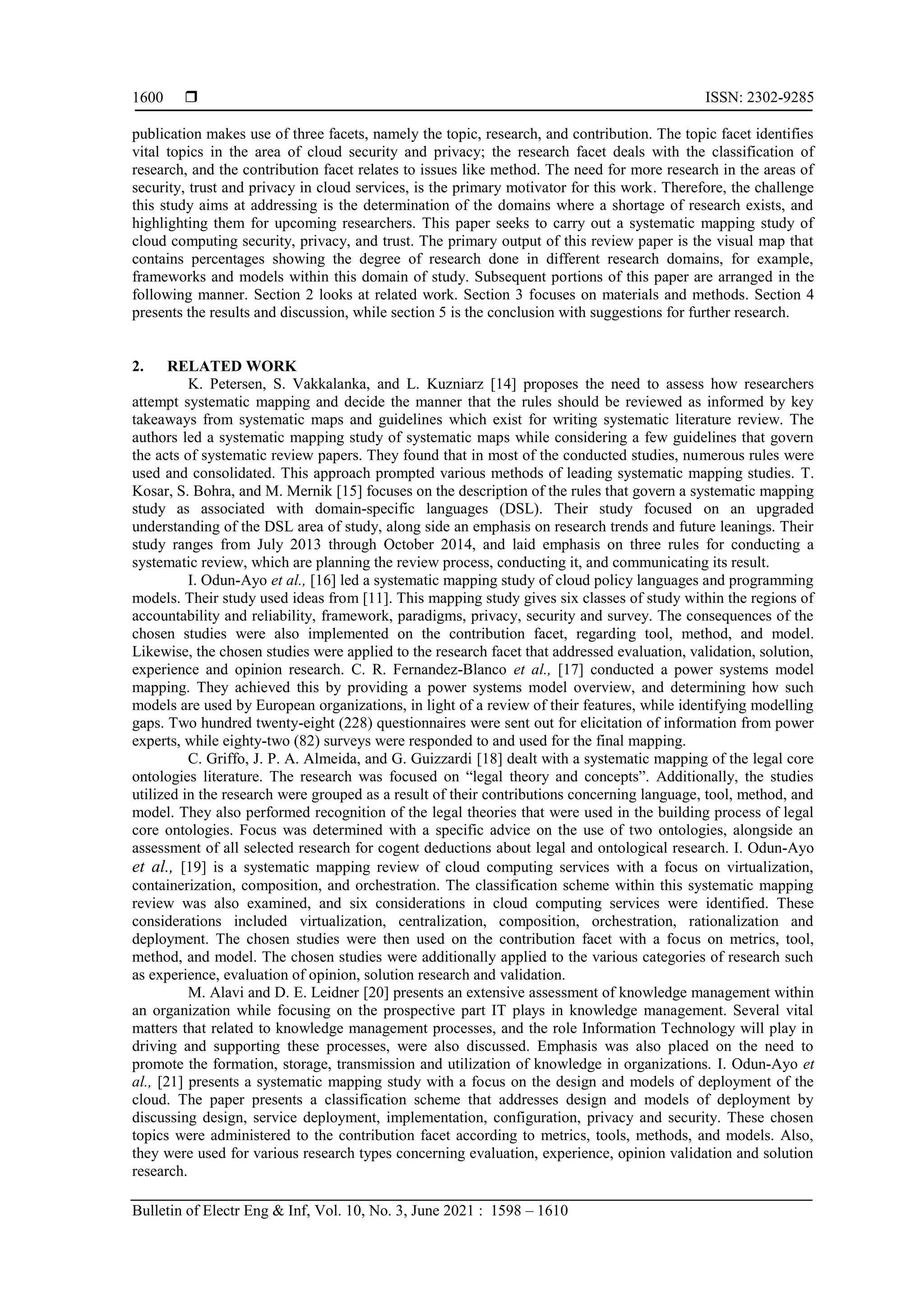  ISSN: 2302-9285
Bulletin of Electr Eng & Inf, Vol. 10, No. 3, June 2021 : 1598 – 1610
1600
publication makes use of three facets, namely the topic, research, and contribution. The topic facet identifies
vital topics in the area of cloud security and privacy; the research facet deals with the classification of
research, and the contribution facet relates to issues like method. The need for more research in the areas of
security, trust and privacy in cloud services, is the primary motivator for this work. Therefore, the challenge
this study aims at addressing is the determination of the domains where a shortage of research exists, and
highlighting them for upcoming researchers. This paper seeks to carry out a systematic mapping study of
cloud computing security, privacy, and trust. The primary output of this review paper is the visual map that
contains percentages showing the degree of research done in different research domains, for example,
frameworks and models within this domain of study. Subsequent portions of this paper are arranged in the
following manner. Section 2 looks at related work. Section 3 focuses on materials and methods. Section 4
presents the results and discussion, while section 5 is the conclusion with suggestions for further research.
2. RELATED WORK
K. Petersen, S. Vakkalanka, and L. Kuzniarz [14] proposes the need to assess how researchers
attempt systematic mapping and decide the manner that the rules should be reviewed as informed by key
takeaways from systematic maps and guidelines which exist for writing systematic literature review. The
authors led a systematic mapping study of systematic maps while considering a few guidelines that govern
the acts of systematic review papers. They found that in most of the conducted studies, numerous rules were
used and consolidated. This approach prompted various methods of leading systematic mapping studies. T.
Kosar, S. Bohra, and M. Mernik [15] focuses on the description of the rules that govern a systematic mapping
study as associated with domain-specific languages (DSL). Their study focused on an upgraded
understanding of the DSL area of study, along side an emphasis on research trends and future leanings. Their
study ranges from July 2013 through October 2014, and laid emphasis on three rules for conducting a
systematic review, which are planning the review process, conducting it, and communicating its result.
I. Odun-Ayo et al., [16] led a systematic mapping study of cloud policy languages and programming
models. Their study used ideas from [11]. This mapping study gives six classes of study within the regions of
accountability and reliability, framework, paradigms, privacy, security and survey. The consequences of the
chosen studies were also implemented on the contribution facet, regarding tool, method, and model.
Likewise, the chosen studies were applied to the research facet that addressed evaluation, validation, solution,
experience and opinion research. C. R. Fernandez-Blanco et al., [17] conducted a power systems model
mapping. They achieved this by providing a power systems model overview, and determining how such
models are used by European organizations, in light of a review of their features, while identifying modelling
gaps. Two hundred twenty-eight (228) questionnaires were sent out for elicitation of information from power
experts, while eighty-two (82) surveys were responded to and used for the final mapping.
C. Griffo, J. P. A. Almeida, and G. Guizzardi [18] dealt with a systematic mapping of the legal core
ontologies literature. The research was focused on “legal theory and concepts”. Additionally, the studies
utilized in the research were grouped as a result of their contributions concerning language, tool, method, and
model. They also performed recognition of the legal theories that were used in the building process of legal
core ontologies. Focus was determined with a specific advice on the use of two ontologies, alongside an
assessment of all selected research for cogent deductions about legal and ontological research. I. Odun-Ayo
et al., [19] is a systematic mapping review of cloud computing services with a focus on virtualization,
containerization, composition, and orchestration. The classification scheme within this systematic mapping
review was also examined, and six considerations in cloud computing services were identified. These
considerations included virtualization, centralization, composition, orchestration, rationalization and
deployment. The chosen studies were then used on the contribution facet with a focus on metrics, tool,
method, and model. The chosen studies were additionally applied to the various categories of research such
as experience, evaluation of opinion, solution research and validation.
M. Alavi and D. E. Leidner [20] presents an extensive assessment of knowledge management within
an organization while focusing on the prospective part IT plays in knowledge management. Several vital
matters that related to knowledge management processes, and the role Information Technology will play in
driving and supporting these processes, were also discussed. Emphasis was also placed on the need to
promote the formation, storage, transmission and utilization of knowledge in organizations. I. Odun-Ayo et
al., [21] presents a systematic mapping study with a focus on the design and models of deployment of the
cloud. The paper presents a classification scheme that addresses design and models of deployment by
discussing design, service deployment, implementation, configuration, privacy and security. These chosen
topics were administered to the contribution facet according to metrics, tools, methods, and models. Also,
they were used for various research types concerning evaluation, experience, opinion validation and solution
research.
 