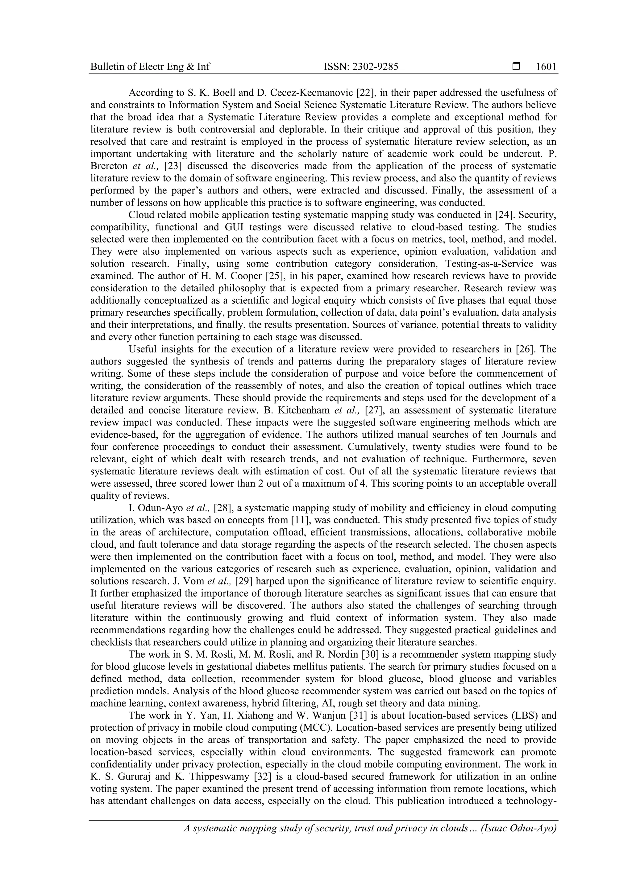 Bulletin of Electr Eng & Inf ISSN: 2302-9285 
A systematic mapping study of security, trust and privacy in clouds… (Isaac Odun-Ayo)
1601
According to S. K. Boell and D. Cecez-Kecmanovic [22], in their paper addressed the usefulness of
and constraints to Information System and Social Science Systematic Literature Review. The authors believe
that the broad idea that a Systematic Literature Review provides a complete and exceptional method for
literature review is both controversial and deplorable. In their critique and approval of this position, they
resolved that care and restraint is employed in the process of systematic literature review selection, as an
important undertaking with literature and the scholarly nature of academic work could be undercut. P.
Brereton et al., [23] discussed the discoveries made from the application of the process of systematic
literature review to the domain of software engineering. This review process, and also the quantity of reviews
performed by the paper’s authors and others, were extracted and discussed. Finally, the assessment of a
number of lessons on how applicable this practice is to software engineering, was conducted.
Cloud related mobile application testing systematic mapping study was conducted in [24]. Security,
compatibility, functional and GUI testings were discussed relative to cloud-based testing. The studies
selected were then implemented on the contribution facet with a focus on metrics, tool, method, and model.
They were also implemented on various aspects such as experience, opinion evaluation, validation and
solution research. Finally, using some contribution category consideration, Testing-as-a-Service was
examined. The author of H. M. Cooper [25], in his paper, examined how research reviews have to provide
consideration to the detailed philosophy that is expected from a primary researcher. Research review was
additionally conceptualized as a scientific and logical enquiry which consists of five phases that equal those
primary researches specifically, problem formulation, collection of data, data point’s evaluation, data analysis
and their interpretations, and finally, the results presentation. Sources of variance, potential threats to validity
and every other function pertaining to each stage was discussed.
Useful insights for the execution of a literature review were provided to researchers in [26]. The
authors suggested the synthesis of trends and patterns during the preparatory stages of literature review
writing. Some of these steps include the consideration of purpose and voice before the commencement of
writing, the consideration of the reassembly of notes, and also the creation of topical outlines which trace
literature review arguments. These should provide the requirements and steps used for the development of a
detailed and concise literature review. B. Kitchenham et al., [27], an assessment of systematic literature
review impact was conducted. These impacts were the suggested software engineering methods which are
evidence-based, for the aggregation of evidence. The authors utilized manual searches of ten Journals and
four conference proceedings to conduct their assessment. Cumulatively, twenty studies were found to be
relevant, eight of which dealt with research trends, and not evaluation of technique. Furthermore, seven
systematic literature reviews dealt with estimation of cost. Out of all the systematic literature reviews that
were assessed, three scored lower than 2 out of a maximum of 4. This scoring points to an acceptable overall
quality of reviews.
I. Odun-Ayo et al., [28], a systematic mapping study of mobility and efficiency in cloud computing
utilization, which was based on concepts from [11], was conducted. This study presented five topics of study
in the areas of architecture, computation offload, efficient transmissions, allocations, collaborative mobile
cloud, and fault tolerance and data storage regarding the aspects of the research selected. The chosen aspects
were then implemented on the contribution facet with a focus on tool, method, and model. They were also
implemented on the various categories of research such as experience, evaluation, opinion, validation and
solutions research. J. Vom et al., [29] harped upon the significance of literature review to scientific enquiry.
It further emphasized the importance of thorough literature searches as significant issues that can ensure that
useful literature reviews will be discovered. The authors also stated the challenges of searching through
literature within the continuously growing and fluid context of information system. They also made
recommendations regarding how the challenges could be addressed. They suggested practical guidelines and
checklists that researchers could utilize in planning and organizing their literature searches.
The work in S. M. Rosli, M. M. Rosli, and R. Nordin [30] is a recommender system mapping study
for blood glucose levels in gestational diabetes mellitus patients. The search for primary studies focused on a
defined method, data collection, recommender system for blood glucose, blood glucose and variables
prediction models. Analysis of the blood glucose recommender system was carried out based on the topics of
machine learning, context awareness, hybrid filtering, AI, rough set theory and data mining.
The work in Y. Yan, H. Xiahong and W. Wanjun [31] is about location-based services (LBS) and
protection of privacy in mobile cloud computing (MCC). Location-based services are presently being utilized
on moving objects in the areas of transportation and safety. The paper emphasized the need to provide
location-based services, especially within cloud environments. The suggested framework can promote
confidentiality under privacy protection, especially in the cloud mobile computing environment. The work in
K. S. Gururaj and K. Thippeswamy [32] is a cloud-based secured framework for utilization in an online
voting system. The paper examined the present trend of accessing information from remote locations, which
has attendant challenges on data access, especially on the cloud. This publication introduced a technology-
 