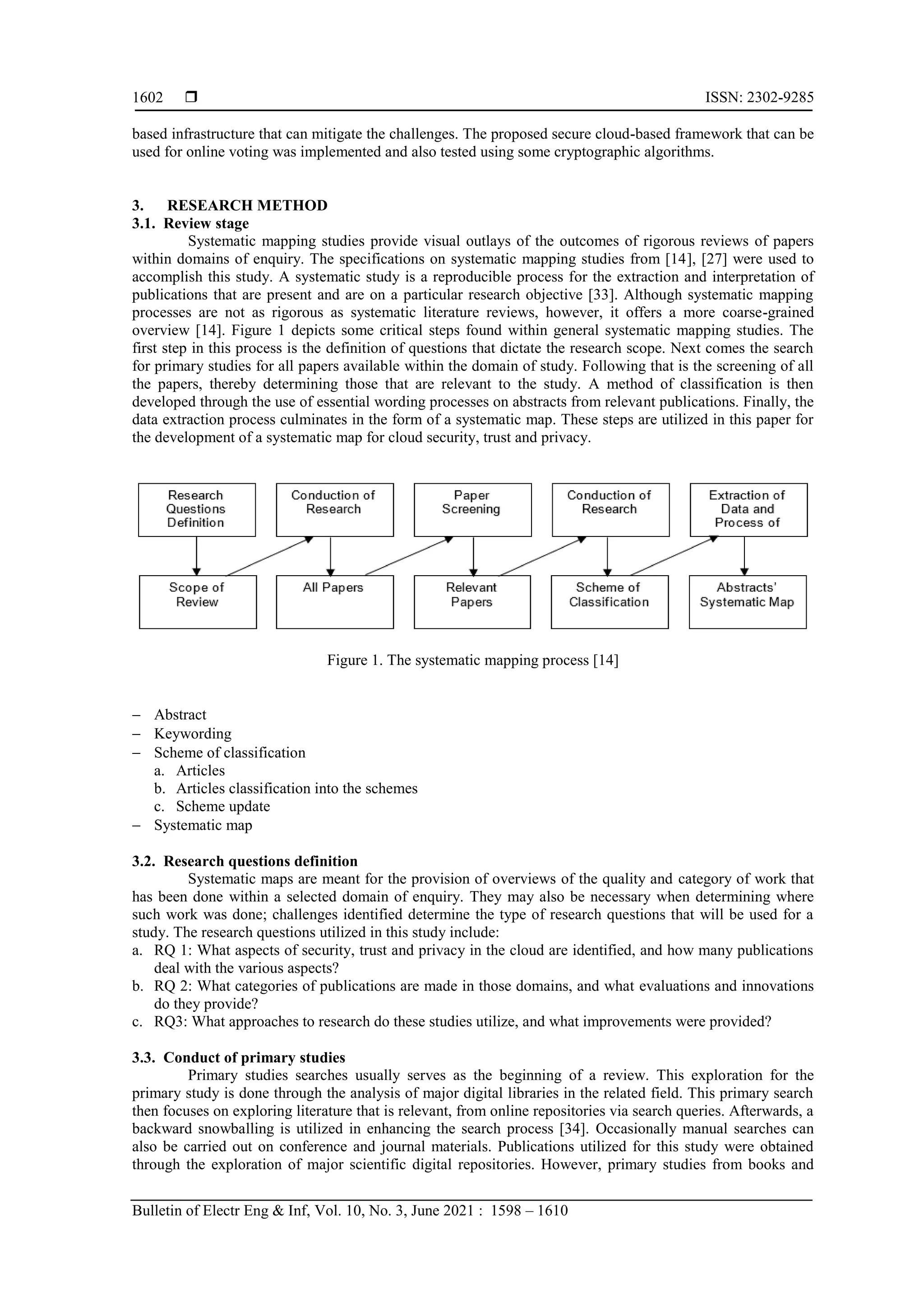  ISSN: 2302-9285
Bulletin of Electr Eng & Inf, Vol. 10, No. 3, June 2021 : 1598 – 1610
1602
based infrastructure that can mitigate the challenges. The proposed secure cloud-based framework that can be
used for online voting was implemented and also tested using some cryptographic algorithms.
3. RESEARCH METHOD
3.1. Review stage
Systematic mapping studies provide visual outlays of the outcomes of rigorous reviews of papers
within domains of enquiry. The specifications on systematic mapping studies from [14], [27] were used to
accomplish this study. A systematic study is a reproducible process for the extraction and interpretation of
publications that are present and are on a particular research objective [33]. Although systematic mapping
processes are not as rigorous as systematic literature reviews, however, it offers a more coarse-grained
overview [14]. Figure 1 depicts some critical steps found within general systematic mapping studies. The
first step in this process is the definition of questions that dictate the research scope. Next comes the search
for primary studies for all papers available within the domain of study. Following that is the screening of all
the papers, thereby determining those that are relevant to the study. A method of classification is then
developed through the use of essential wording processes on abstracts from relevant publications. Finally, the
data extraction process culminates in the form of a systematic map. These steps are utilized in this paper for
the development of a systematic map for cloud security, trust and privacy.
Figure 1. The systematic mapping process [14]
 Abstract
 Keywording
 Scheme of classification
a. Articles
b. Articles classification into the schemes
c. Scheme update
 Systematic map
3.2. Research questions definition
Systematic maps are meant for the provision of overviews of the quality and category of work that
has been done within a selected domain of enquiry. They may also be necessary when determining where
such work was done; challenges identified determine the type of research questions that will be used for a
study. The research questions utilized in this study include:
a. RQ 1: What aspects of security, trust and privacy in the cloud are identified, and how many publications
deal with the various aspects?
b. RQ 2: What categories of publications are made in those domains, and what evaluations and innovations
do they provide?
c. RQ3: What approaches to research do these studies utilize, and what improvements were provided?
3.3. Conduct of primary studies
Primary studies searches usually serves as the beginning of a review. This exploration for the
primary study is done through the analysis of major digital libraries in the related field. This primary search
then focuses on exploring literature that is relevant, from online repositories via search queries. Afterwards, a
backward snowballing is utilized in enhancing the search process [34]. Occasionally manual searches can
also be carried out on conference and journal materials. Publications utilized for this study were obtained
through the exploration of major scientific digital repositories. However, primary studies from books and
 