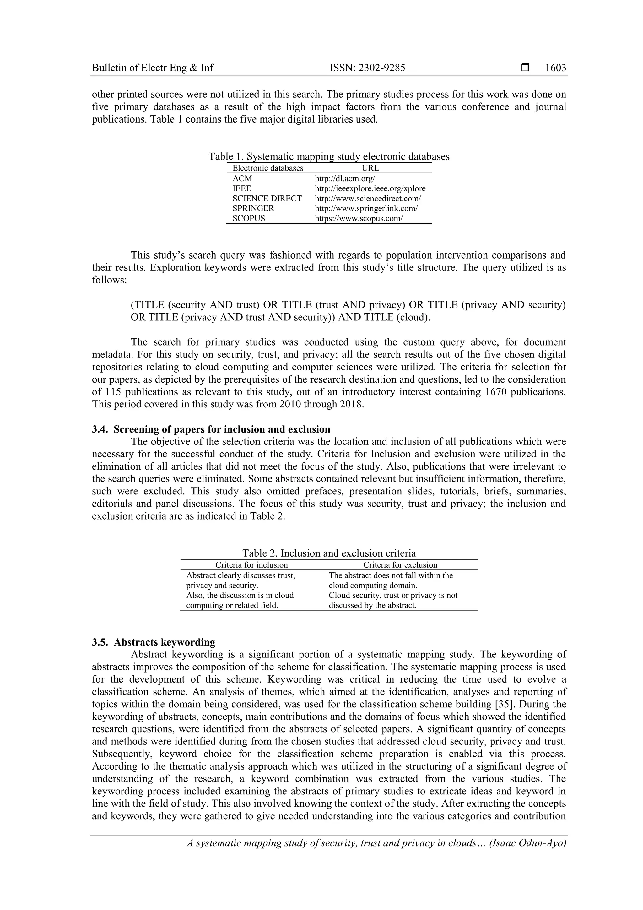 Bulletin of Electr Eng & Inf ISSN: 2302-9285 
A systematic mapping study of security, trust and privacy in clouds… (Isaac Odun-Ayo)
1603
other printed sources were not utilized in this search. The primary studies process for this work was done on
five primary databases as a result of the high impact factors from the various conference and journal
publications. Table 1 contains the five major digital libraries used.
Table 1. Systematic mapping study electronic databases
Electronic databases URL
ACM http://dl.acm.org/
IEEE http://ieeexplore.ieee.org/xplore
SCIENCE DIRECT http://www.sciencedirect.com/
SPRINGER http;//www.springerlink.com/
SCOPUS https://www.scopus.com/
This study’s search query was fashioned with regards to population intervention comparisons and
their results. Exploration keywords were extracted from this study’s title structure. The query utilized is as
follows:
(TITLE (security AND trust) OR TITLE (trust AND privacy) OR TITLE (privacy AND security)
OR TITLE (privacy AND trust AND security)) AND TITLE (cloud).
The search for primary studies was conducted using the custom query above, for document
metadata. For this study on security, trust, and privacy; all the search results out of the five chosen digital
repositories relating to cloud computing and computer sciences were utilized. The criteria for selection for
our papers, as depicted by the prerequisites of the research destination and questions, led to the consideration
of 115 publications as relevant to this study, out of an introductory interest containing 1670 publications.
This period covered in this study was from 2010 through 2018.
3.4. Screening of papers for inclusion and exclusion
The objective of the selection criteria was the location and inclusion of all publications which were
necessary for the successful conduct of the study. Criteria for Inclusion and exclusion were utilized in the
elimination of all articles that did not meet the focus of the study. Also, publications that were irrelevant to
the search queries were eliminated. Some abstracts contained relevant but insufficient information, therefore,
such were excluded. This study also omitted prefaces, presentation slides, tutorials, briefs, summaries,
editorials and panel discussions. The focus of this study was security, trust and privacy; the inclusion and
exclusion criteria are as indicated in Table 2.
Table 2. Inclusion and exclusion criteria
Criteria for inclusion Criteria for exclusion
Abstract clearly discusses trust,
privacy and security.
Also, the discussion is in cloud
computing or related field.
The abstract does not fall within the
cloud computing domain.
Cloud security, trust or privacy is not
discussed by the abstract.
3.5. Abstracts keywording
Abstract keywording is a significant portion of a systematic mapping study. The keywording of
abstracts improves the composition of the scheme for classification. The systematic mapping process is used
for the development of this scheme. Keywording was critical in reducing the time used to evolve a
classification scheme. An analysis of themes, which aimed at the identification, analyses and reporting of
topics within the domain being considered, was used for the classification scheme building [35]. During the
keywording of abstracts, concepts, main contributions and the domains of focus which showed the identified
research questions, were identified from the abstracts of selected papers. A significant quantity of concepts
and methods were identified during from the chosen studies that addressed cloud security, privacy and trust.
Subsequently, keyword choice for the classification scheme preparation is enabled via this process.
According to the thematic analysis approach which was utilized in the structuring of a significant degree of
understanding of the research, a keyword combination was extracted from the various studies. The
keywording process included examining the abstracts of primary studies to extricate ideas and keyword in
line with the field of study. This also involved knowing the context of the study. After extracting the concepts
and keywords, they were gathered to give needed understanding into the various categories and contribution
 