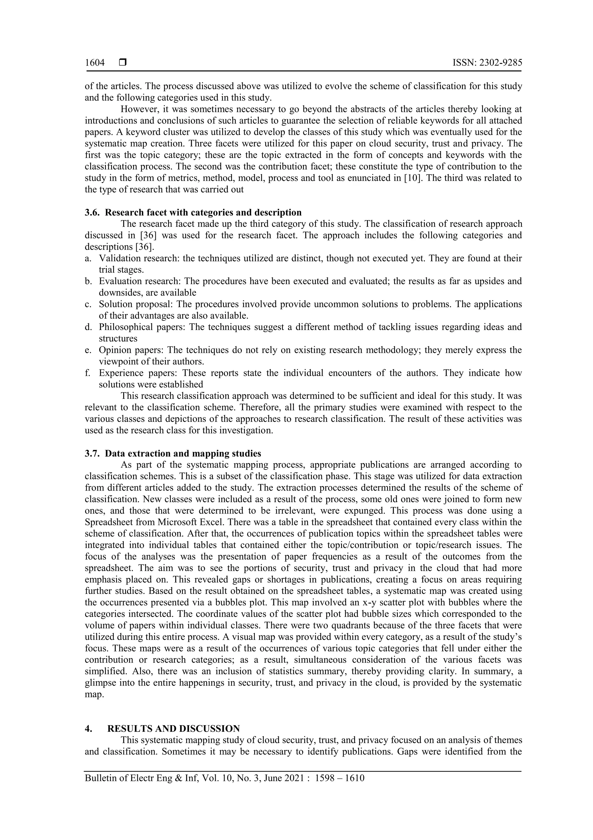 ISSN: 2302-9285
Bulletin of Electr Eng & Inf, Vol. 10, No. 3, June 2021 : 1598 – 1610
1604
of the articles. The process discussed above was utilized to evolve the scheme of classification for this study
and the following categories used in this study.
However, it was sometimes necessary to go beyond the abstracts of the articles thereby looking at
introductions and conclusions of such articles to guarantee the selection of reliable keywords for all attached
papers. A keyword cluster was utilized to develop the classes of this study which was eventually used for the
systematic map creation. Three facets were utilized for this paper on cloud security, trust and privacy. The
first was the topic category; these are the topic extracted in the form of concepts and keywords with the
classification process. The second was the contribution facet; these constitute the type of contribution to the
study in the form of metrics, method, model, process and tool as enunciated in [10]. The third was related to
the type of research that was carried out
3.6. Research facet with categories and description
The research facet made up the third category of this study. The classification of research approach
discussed in [36] was used for the research facet. The approach includes the following categories and
descriptions [36].
a. Validation research: the techniques utilized are distinct, though not executed yet. They are found at their
trial stages.
b. Evaluation research: The procedures have been executed and evaluated; the results as far as upsides and
downsides, are available
c. Solution proposal: The procedures involved provide uncommon solutions to problems. The applications
of their advantages are also available.
d. Philosophical papers: The techniques suggest a different method of tackling issues regarding ideas and
structures
e. Opinion papers: The techniques do not rely on existing research methodology; they merely express the
viewpoint of their authors.
f. Experience papers: These reports state the individual encounters of the authors. They indicate how
solutions were established
This research classification approach was determined to be sufficient and ideal for this study. It was
relevant to the classification scheme. Therefore, all the primary studies were examined with respect to the
various classes and depictions of the approaches to research classification. The result of these activities was
used as the research class for this investigation.
3.7. Data extraction and mapping studies
As part of the systematic mapping process, appropriate publications are arranged according to
classification schemes. This is a subset of the classification phase. This stage was utilized for data extraction
from different articles added to the study. The extraction processes determined the results of the scheme of
classification. New classes were included as a result of the process, some old ones were joined to form new
ones, and those that were determined to be irrelevant, were expunged. This process was done using a
Spreadsheet from Microsoft Excel. There was a table in the spreadsheet that contained every class within the
scheme of classification. After that, the occurrences of publication topics within the spreadsheet tables were
integrated into individual tables that contained either the topic/contribution or topic/research issues. The
focus of the analyses was the presentation of paper frequencies as a result of the outcomes from the
spreadsheet. The aim was to see the portions of security, trust and privacy in the cloud that had more
emphasis placed on. This revealed gaps or shortages in publications, creating a focus on areas requiring
further studies. Based on the result obtained on the spreadsheet tables, a systematic map was created using
the occurrences presented via a bubbles plot. This map involved an x-y scatter plot with bubbles where the
categories intersected. The coordinate values of the scatter plot had bubble sizes which corresponded to the
volume of papers within individual classes. There were two quadrants because of the three facets that were
utilized during this entire process. A visual map was provided within every category, as a result of the study’s
focus. These maps were as a result of the occurrences of various topic categories that fell under either the
contribution or research categories; as a result, simultaneous consideration of the various facets was
simplified. Also, there was an inclusion of statistics summary, thereby providing clarity. In summary, a
glimpse into the entire happenings in security, trust, and privacy in the cloud, is provided by the systematic
map.
4. RESULTS AND DISCUSSION
This systematic mapping study of cloud security, trust, and privacy focused on an analysis of themes
and classification. Sometimes it may be necessary to identify publications. Gaps were identified from the
 