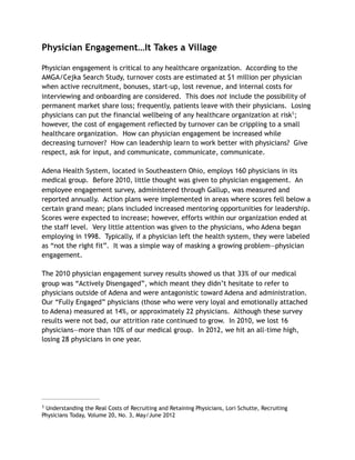 Physician Engagement…It Takes a Village
Physician engagement is critical to any healthcare organization. According to the
AMGA/Cejka Search Study, turnover costs are estimated at $1 million per physician
when active recruitment, bonuses, start-up, lost revenue, and internal costs for
interviewing and onboarding are considered. This does not include the possibility of
permanent market share loss; frequently, patients leave with their physicians. Losing
physicians can put the financial wellbeing of any healthcare organization at risk ;1
however, the cost of engagement reflected by turnover can be crippling to a small
healthcare organization. How can physician engagement be increased while
decreasing turnover? How can leadership learn to work better with physicians? Give
respect, ask for input, and communicate, communicate, communicate.
Adena Health System, located in Southeastern Ohio, employs 160 physicians in its
medical group. Before 2010, little thought was given to physician engagement. An
employee engagement survey, administered through Gallup, was measured and
reported annually. Action plans were implemented in areas where scores fell below a
certain grand mean; plans included increased mentoring opportunities for leadership.
Scores were expected to increase; however, efforts within our organization ended at
the staff level. Very little attention was given to the physicians, who Adena began
employing in 1998. Typically, if a physician left the health system, they were labeled
as “not the right fit”. It was a simple way of masking a growing problem—physician
engagement.
The 2010 physician engagement survey results showed us that 33% of our medical
group was “Actively Disengaged”, which meant they didn’t hesitate to refer to
physicians outside of Adena and were antagonistic toward Adena and administration.
Our “Fully Engaged” physicians (those who were very loyal and emotionally attached
to Adena) measured at 14%, or approximately 22 physicians. Although these survey
results were not bad, our attrition rate continued to grow. In 2010, we lost 16
physicians—more than 10% of our medical group. In 2012, we hit an all-time high,
losing 28 physicians in one year.
Understanding the Real Costs of Recruiting and Retaining Physicians, Lori Schutte, Recruiting1
Physicians Today, Volume 20, No. 3, May/June 2012
 