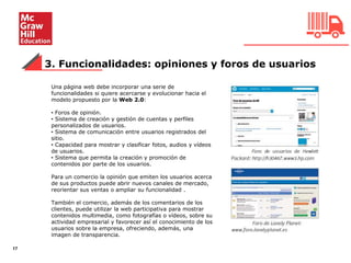 3. Funcionalidades: opiniones y foros de usuarios
17
Una página web debe incorporar una serie de
funcionalidades si quiere acercarse y evolucionar hacia el
modelo propuesto por la Web 2.0:
• Foros de opinión.
• Sistema de creación y gestión de cuentas y perfiles
personalizados de usuarios.
• Sistema de comunicación entre usuarios registrados del
sitio.
• Capacidad para mostrar y clasificar fotos, audios y vídeos
de usuarios.
• Sistema que permita la creación y promoción de
contenidos por parte de los usuarios.
Para un comercio la opinión que emiten los usuarios acerca
de sus productos puede abrir nuevos canales de mercado,
reorientar sus ventas o ampliar su funcionalidad .
También el comercio, además de los comentarios de los
clientes, puede utilizar la web participativa para mostrar
contenidos multimedia, como fotografías o vídeos, sobre su
actividad empresarial y favorecer así el conocimiento de los
usuarios sobre la empresa, ofreciendo, además, una
imagen de transparencia.
 