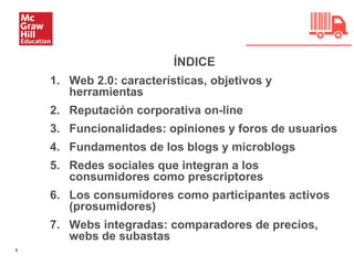 1
ÍNDICE
1. Web 2.0: características, objetivos y
herramientas
2. Reputación corporativa on-line
3. Funcionalidades: opiniones y foros de usuarios
4. Fundamentos de los blogs y microblogs
5. Redes sociales que integran a los
consumidores como prescriptores
6. Los consumidores como participantes activos
(prosumidores)
7. Webs integradas: comparadores de precios,
webs de subastas
 