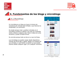 4. Fundamentos de los blogs y microblogs
20
Un microblog es un blog en el que el número de
caracteres por entrada está limitado y que favorece la
simplicidad y la concreción.
Es simple porque crear y publicar entradas en el
microblog consiste en rellenar una caja con contenido
(texto, enlaces a páginas web, fotos o vídeos de corta
duración) y pulsar el botón Enviar.
Es concreto porque todo se dice en un par de líneas.
Los microblogs se pueden cargar desde dispositivos
móviles de forma ágil y rápida, debido a la longitud de
sus entradas, lo que facilita su gestión ya que puede
hacerse desde cualquier lugar y en cualquier momento.
4.1.Microblogs
 