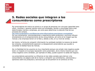 5. Redes sociales que integran a los
consumidores como prescriptores
21
Por prescriptores de marca se conoce a un grupo de personas con una gran capacidad para
influir, movilizar y generar opinión entre sus amistades, familia o comunidad hacia unas
determinadas marcas o empresas, así como para determinar la elección final de sus
procesos de compra.
http://www.socialmediacm.com/diferencias-entre-influenciadores-prescriptores-y-evangelistas/
Por sus comentarios, recomendaciones y experiencia sobre productos y servicios influyen
directamente en el comportamiento de los consumidores, así como en la imagen que las
marcas y las empresas tienen en la Red y, debido a ello, en su nivel de ventas.
Así mismo, la forma de compartir información ha cambiado también la manera de decidir
las compras, constantemente aparecen (y desaparecen) prescriptores que ayudan a
consolidar la lealtad hacia las marcas.
Así, la fiabilidad de los usuarios es muy importante porque una simple nota negativa puede
tener un impacto en la propia reputación como prescriptor, de la misma manera que una
crítica negativa como vendedor, por ejemplo en eBay, puede suponer la salida del negocio.
Los prescriptores aprovechan su influencia en las redes sociales para derivar a los
consumidores a la página web de la marca y compartir sus comentarios, valoraciones y
opiniones sobre los productos y servicios que se encuentran en el comercio on-line.
 