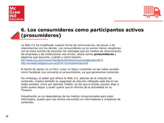 6. Los consumidores como participantes activos
(prosumidores)
22
La Web 2.0 ha modificado nuestra forma de comunicarnos, de actuar o de
relacionarnos con los demás. Los consumidores ya no somos meros receptores
con la única función de escuchar los mensajes que los medios de comunicación,
las empresas y las instituciones nos envían, ahora somos prosumidores y
elegimos qué escuchar, cuándo y cómo hacerlo.
http://www.ocu.org/consumo-familia/nc/informe/consumocolaborativo2015
http://smrweb2.blogspot.com.es/2014/12/compartirmola.html
El hecho de opinar en un foro, crear un blog o comentar en las redes sociales
como Facebook nos convierte en prosumidores, ya que generamos contenido.
Sin embargo, el poder que ofrece la Web 2.0, además de la creación de
contenido, implica también la capacidad de elección reflejada cada día en las
redes sociales, como por ejemplo Twitter, en las que el propio usuario elige a
quién quiere seguir y quién quiere que le informe de la actualidad en su
Timeline.
Actualmente ya no dependemos de los medios convencionales para estar
informados, puesto que nos hemos convertido en informadores y creadores de
contenido.
 