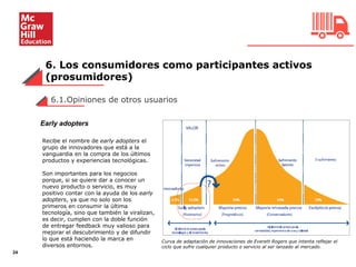 6. Los consumidores como participantes activos
(prosumidores)
24
6.1.Opiniones de otros usuarios
Recibe el nombre de early adopters el
grupo de innovadores que está a la
vanguardia en la compra de los últimos
productos y experiencias tecnológicas.
Son importantes para los negocios
porque, si se quiere dar a conocer un
nuevo producto o servicio, es muy
positivo contar con la ayuda de los early
adopters, ya que no solo son los
primeros en consumir la última
tecnología, sino que también la viralizan,
es decir, cumplen con la doble función
de entregar feedback muy valioso para
mejorar el descubrimiento y de difundir
lo que está haciendo la marca en
diversos entornos.
Curva de adaptación de innovaciones de Everett Rogers que intenta reflejar el
ciclo que sufre cualquier producto o servicio al ser lanzado al mercado.
Early adopters
 