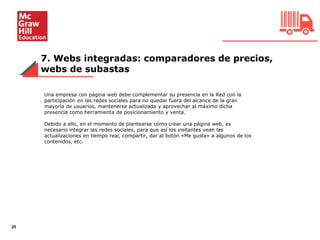 7. Webs integradas: comparadores de precios,
webs de subastas
25
Una empresa con página web debe complementar su presencia en la Red con la
participación en las redes sociales para no quedar fuera del alcance de la gran
mayoría de usuarios, mantenerse actualizada y aprovechar al máximo dicha
presencia como herramienta de posicionamiento y venta.
Debido a ello, en el momento de plantearse cómo crear una página web, es
necesario integrar las redes sociales, para que así los visitantes vean las
actualizaciones en tiempo real, compartir, dar al botón «Me gusta» a algunos de los
contenidos, etc.
 