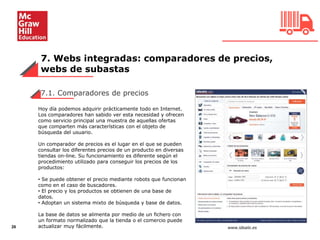 7. Webs integradas: comparadores de precios,
webs de subastas
26
7.1. Comparadores de precios
Hoy día podemos adquirir prácticamente todo en Internet.
Los comparadores han sabido ver esta necesidad y ofrecen
como servicio principal una muestra de aquellas ofertas
que comparten más características con el objeto de
búsqueda del usuario.
Un comparador de precios es el lugar en el que se pueden
consultar los diferentes precios de un producto en diversas
tiendas on-line. Su funcionamiento es diferente según el
procedimiento utilizado para conseguir los precios de los
productos:
• Se puede obtener el precio mediante robots que funcionan
como en el caso de buscadores.
• El precio y los productos se obtienen de una base de
datos.
• Adoptan un sistema mixto de búsqueda y base de datos.
La base de datos se alimenta por medio de un fichero con
un formato normalizado que la tienda o el comercio puede
actualizar muy fácilmente. www.idealo.es
 