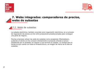 7. Webs integradas: comparadores de precios,
webs de subastas
27
7.2. Webs de subastas
La subasta electrónica, también conocida como negociación electrónica, es un proceso
de negociación de precios on-line entre productores preseleccionados para conseguir
una parte de negocio.
Muchas empresas utilizan las webs de subastas como escaparate (Marketplace),
pudiendo el cliente on-line comprar directamente el producto ofrecido al precio
establecido por el vendedor sin esperar a que termine la subasta. La ventaja para la
tienda es que cuenta con toda la infraestructura y la imagen de marca de la web de
subastas.
 