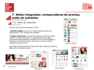 7. Webs integradas: comparadores de precios,
webs de subastas
28
7.2. Webs de subastas
Existen varios tipos de subastas on-line:
• Subasta inglesa: parte de un precio bajo que suben los
participantes. Es el sistema más utilizado.
• Subasta holandesa: el precio del producto comienza siendo
superior a todas las ofertas y es rebajado hasta que algún
participante está dispuesto a aceptar el precio del subastador o
hasta que se alcanza el precio de reserva, el precio mínimo
aceptado para esa venta.
Ejemplos de comercios on-line que usan este modelo son Ciao.es,
eBay, eBid, Twenga o Kelkoo.
http://es.ebid.net
www.ciao.es
www.ebay.es
www.twenga.es
www.kelkoo.es
 