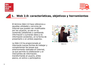 1. Web 2.0: características, objetivos y herramientas
2
El término Web 2.0 hace referencia a
aquellas utilidades y servicios de
Internet que pueden ser modificados
por los usuarios, ya sea en su
contenido (añadiendo o cambiando
información o sumando datos a la
información existente), en la forma de
presentarlo o en ambos aspectos.
La Web 2.0 ha proporcionado al
internauta nuevas formas de trabajar y
complementar las tareas que
anteriormente realizaba en Internet,
ya que permite la colaboración y el
intercambio de información,
transformando al usuario, antes
pasivo, en activo y participativo.
Web 2.0.
 