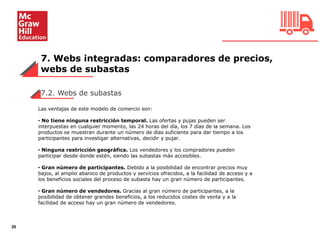 7. Webs integradas: comparadores de precios,
webs de subastas
29
7.2. Webs de subastas
Las ventajas de este modelo de comercio son:
• No tiene ninguna restricción temporal. Las ofertas y pujas pueden ser
interpuestas en cualquier momento, las 24 horas del día, los 7 días de la semana. Los
productos se muestran durante un número de días suficiente para dar tiempo a los
participantes para investigar alternativas, decidir y pujar.
• Ninguna restricción geográfica. Los vendedores y los compradores pueden
participar desde donde estén, siendo las subastas más accesibles.
• Gran número de participantes. Debido a la posibilidad de encontrar precios muy
bajos, al amplio abanico de productos y servicios ofrecidos, a la facilidad de acceso y a
los beneficios sociales del proceso de subasta hay un gran número de participantes.
• Gran número de vendedores. Gracias al gran número de participantes, a la
posibilidad de obtener grandes beneficios, a los reducidos costes de venta y a la
facilidad de acceso hay un gran número de vendedores.
 