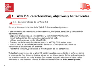 1. Web 2.0: características, objetivos y herramientas
3
De entre las características de la Web 2.0 destacan las siguientes:
• Ser un medio para la distribución de servicio, búsqueda, selección y construcción
de información.
• Capacitar al usuario para intercambiar y suministrar información.
• Incluir aplicaciones de escritorio en aplicaciones web.
• Utilizar sindicación de contenidos (RSS).
• Emplear estándares de interfaces, como el XHTML, XML, entre otros.
• Proporcionar al usuario la posibilidad de decidir cómo gestionar y usar las
herramientas disponibles en Internet.
• Facilitar la consulta, publicación e investigación de los contenidos.
Todas las herramientas de la Web 2.0 están basadas en que tanto el software como
la información (los documentos) se alojan en los discos duros de los ordenadores de
los proveedores del servicio, y todos (servidores y usuarios) estamos conectados
mediante la red Internet. Debido a ello nace el concepto de web participativa.
1.1. Características de la Web 2.0
 