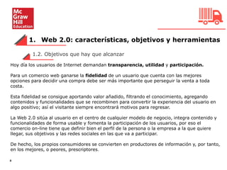 1. Web 2.0: características, objetivos y herramientas
4
Hoy día los usuarios de Internet demandan transparencia, utilidad y participación.
Para un comercio web ganarse la fidelidad de un usuario que cuenta con las mejores
opciones para decidir una compra debe ser más importante que perseguir la venta a toda
costa.
Esta fidelidad se consigue aportando valor añadido, filtrando el conocimiento, agregando
contenidos y funcionalidades que se recombinen para convertir la experiencia del usuario en
algo positivo; así el visitante siempre encontrará motivos para regresar.
La Web 2.0 sitúa al usuario en el centro de cualquier modelo de negocio, integra contenido y
funcionalidades de forma usable y fomenta la participación de los usuarios, por eso el
comercio on-line tiene que definir bien el perfil de la persona o la empresa a la que quiere
llegar, sus objetivos y las redes sociales en las que va a participar.
De hecho, los propios consumidores se convierten en productores de información y, por tanto,
en los mejores, o peores, prescriptores.
1.2. Objetivos que hay que alcanzar
 