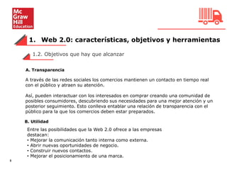 1. Web 2.0: características, objetivos y herramientas
5
A través de las redes sociales los comercios mantienen un contacto en tiempo real
con el público y atraen su atención.
Así, pueden interactuar con los interesados en comprar creando una comunidad de
posibles consumidores, descubriendo sus necesidades para una mejor atención y un
posterior seguimiento. Esto conlleva entablar una relación de transparencia con el
público para la que los comercios deben estar preparados.
1.2. Objetivos que hay que alcanzar
A. Transparencia
B. Utilidad
Entre las posibilidades que la Web 2.0 ofrece a las empresas
destacan:
• Mejorar la comunicación tanto interna como externa.
• Abrir nuevas oportunidades de negocio.
• Construir nuevos contactos.
• Mejorar el posicionamiento de una marca.
 