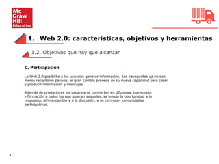 1. Web 2.0: características, objetivos y herramientas
6
La Web 2.0 posibilita a los usuarios generar información. Los navegantes ya no son
meros receptores pasivos, el gran cambio procede de su nueva capacidad para crear
y producir información y mensajes.
Además de productores los usuarios se convierten en difusores, transmiten
información a todos los que quieran seguirles, se brinda la oportunidad a la
respuesta, al intercambio y a la discusión, y se convocan comunidades
participativas.
1.2. Objetivos que hay que alcanzar
C. Participación
 