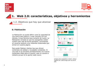 1. Web 2.0: características, objetivos y herramientas
7
1.2. Objetivos que hay que alcanzar
D. Fidelización
La fidelización se puede definir como la capacidad de
una marca para seducir y crear vínculos con sus
clientes, lo que favorece que compren de nuevo. La
fidelización consiste en que los navegantes visiten
nuestro sitio web de forma periódica, convirtiendo
en usuarios asiduos a los visitantes ocasionales que
entran en nuestra página.
Para poder fidelizar clientes hay que ofrecer
contenidos de calidad y novedades constantes. Si
una web no se actualiza periódicamente con nuevos
contenidos útiles para el usuario, este no volverá a
visitarla ya que no le aporta nada nuevo.
amigos.plus.es/padrino Canal+ ofrece
regalos por cada amigo que se da de
alta.
 